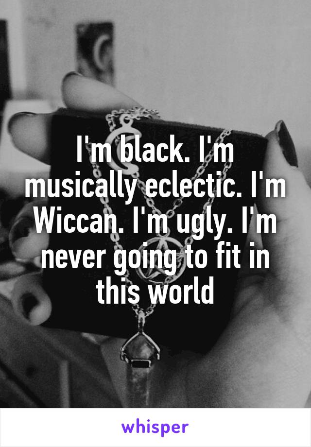 I'm black. I'm musically eclectic. I'm Wiccan. I'm ugly. I'm never going to fit in this world