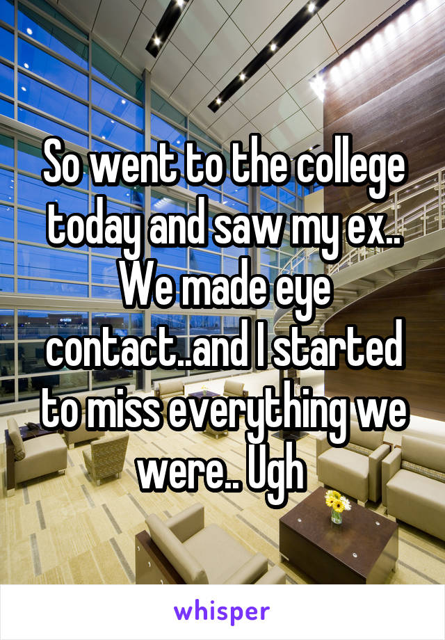 So went to the college today and saw my ex.. We made eye contact..and I started to miss everything we were.. Ugh 