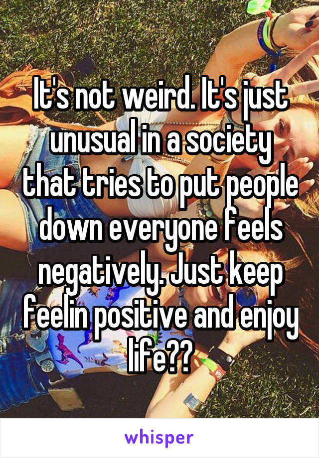 It's not weird. It's just unusual in a society that tries to put people down everyone feels negatively. Just keep feelin positive and enjoy life☺️