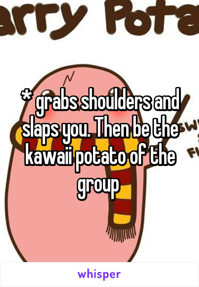 * grabs shoulders and slaps you. Then be the kawaii potato of the group 