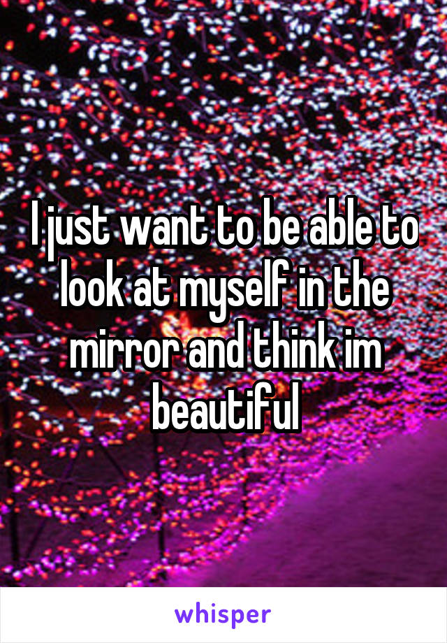 I just want to be able to look at myself in the mirror and think im beautiful