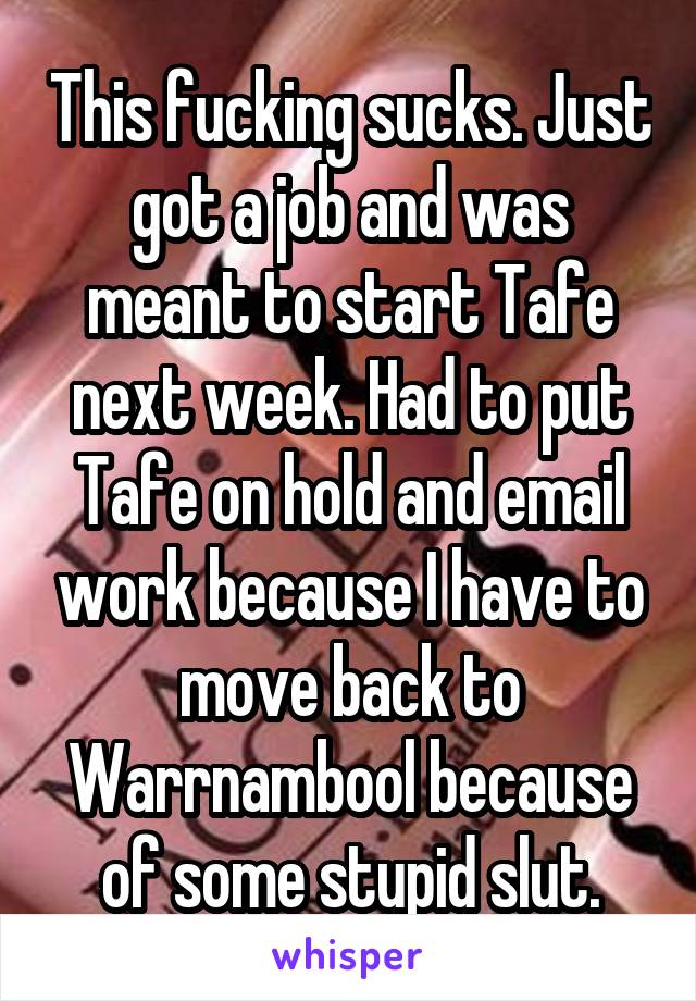 This fucking sucks. Just got a job and was meant to start Tafe next week. Had to put Tafe on hold and email work because I have to move back to Warrnambool because of some stupid slut.