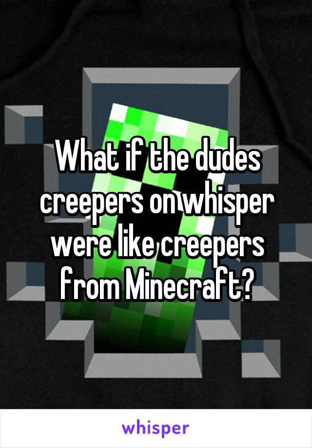 What if the dudes creepers on whisper were like creepers from Minecraft?