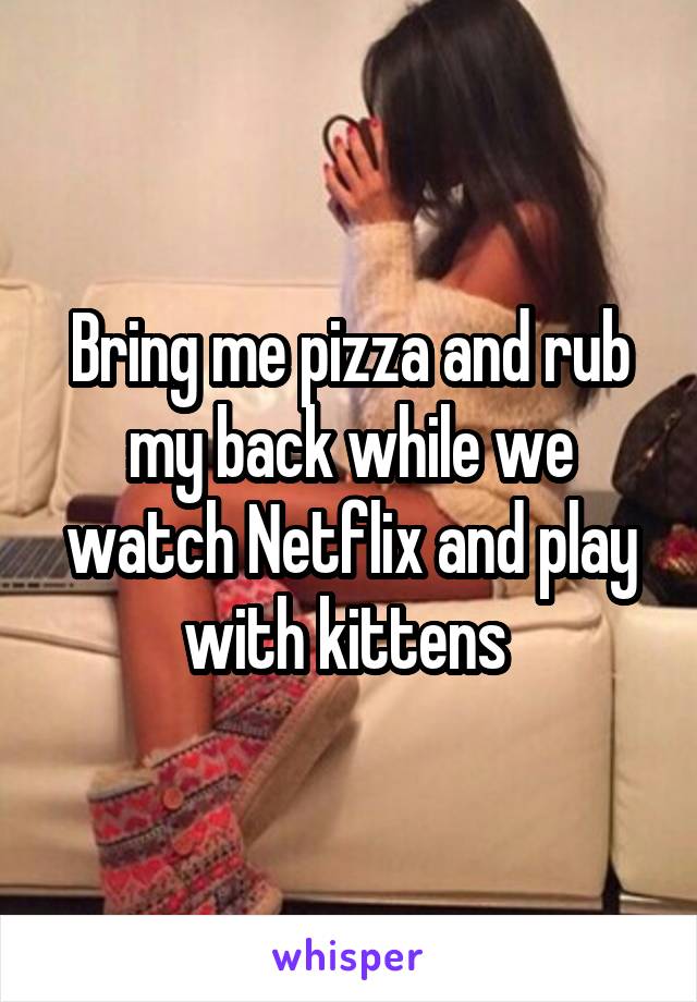 Bring me pizza and rub my back while we watch Netflix and play with kittens 