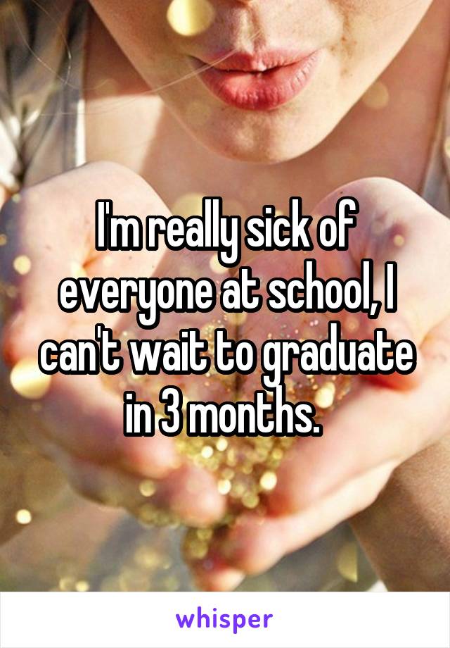 I'm really sick of everyone at school, I can't wait to graduate in 3 months. 