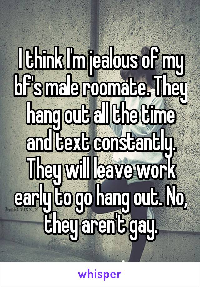 I think I'm jealous of my bf's male roomate. They hang out all the time and text constantly. They will leave work early to go hang out. No, they aren't gay.