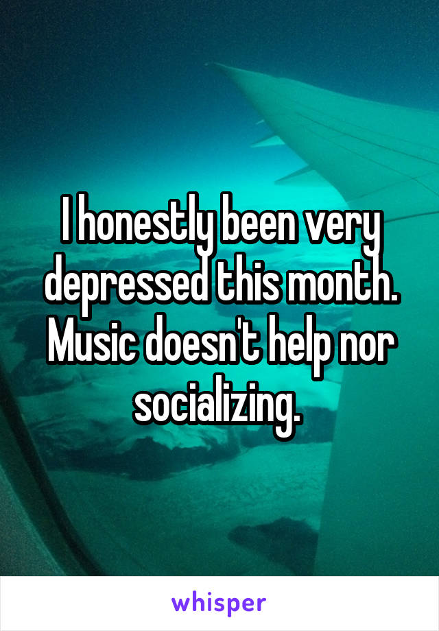 I honestly been very depressed this month.
Music doesn't help nor socializing. 