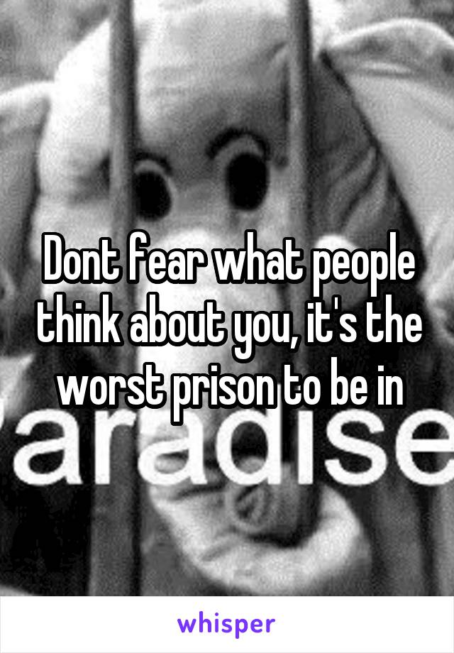 Dont fear what people think about you, it's the worst prison to be in