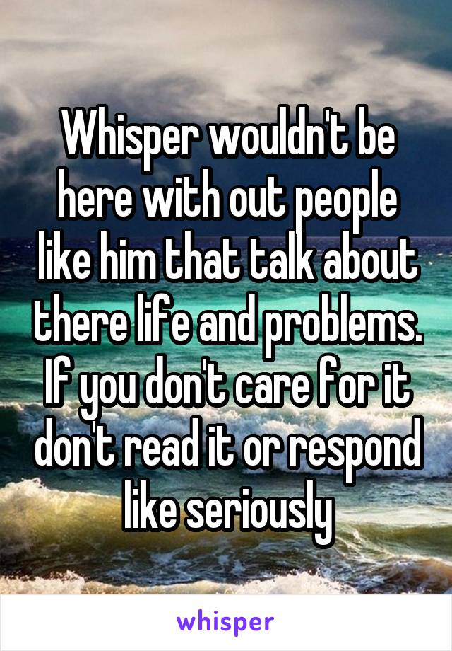 Whisper wouldn't be here with out people like him that talk about there life and problems. If you don't care for it don't read it or respond like seriously