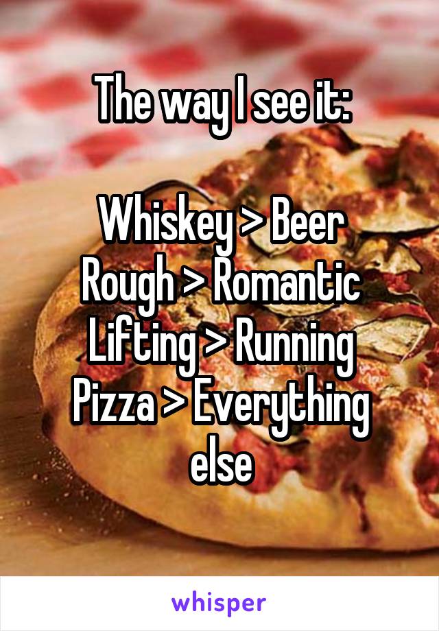 The way I see it:

Whiskey > Beer
Rough > Romantic
Lifting > Running
Pizza > Everything else
