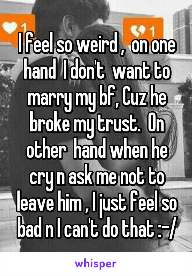 I feel so weird ,  on one hand  I don't  want to marry my bf, Cuz he broke my trust.  On other  hand when he cry n ask me not to leave him , I just feel so bad n I can't do that :-/