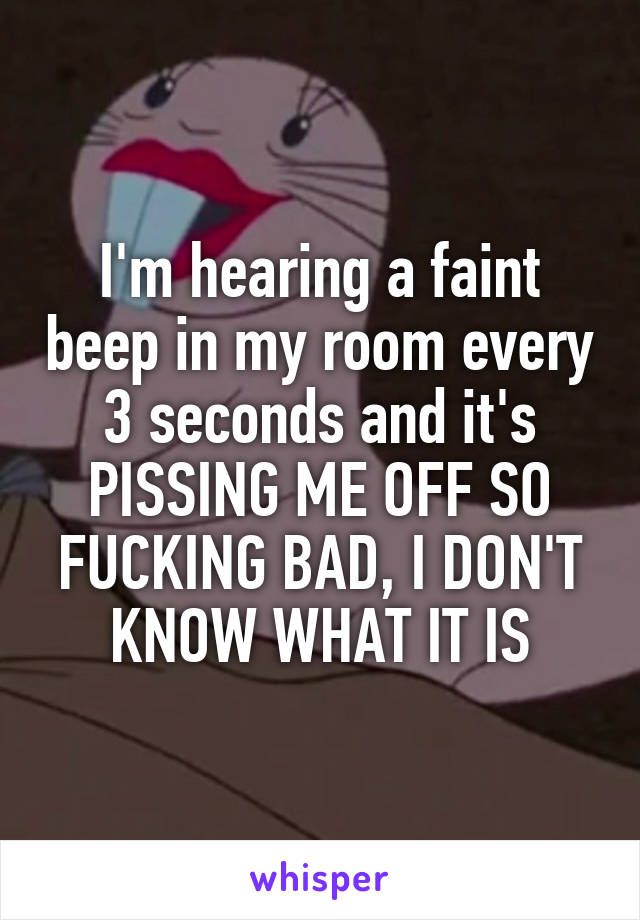 I'm hearing a faint beep in my room every 3 seconds and it's PISSING ME OFF SO FUCKING BAD, I DON'T KNOW WHAT IT IS