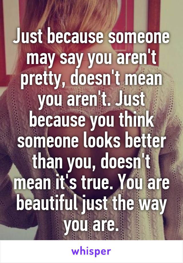 Just because someone may say you aren't pretty, doesn't mean you aren't. Just because you think someone looks better than you, doesn't mean it's true. You are beautiful just the way you are.