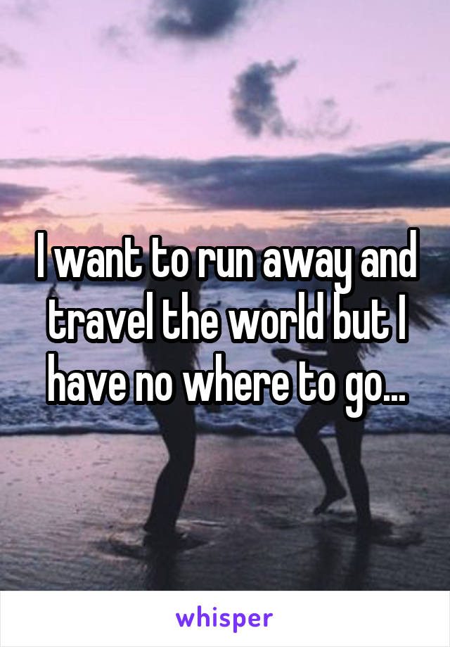 I want to run away and travel the world but I have no where to go...