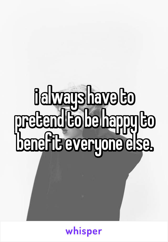 i always have to pretend to be happy to benefit everyone else.
