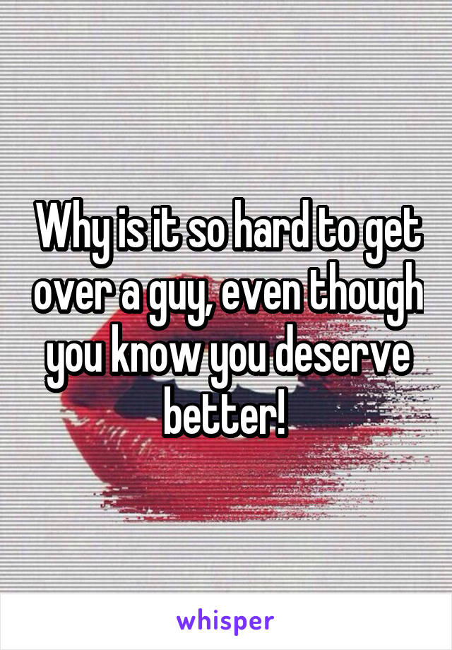 Why is it so hard to get over a guy, even though you know you deserve better! 