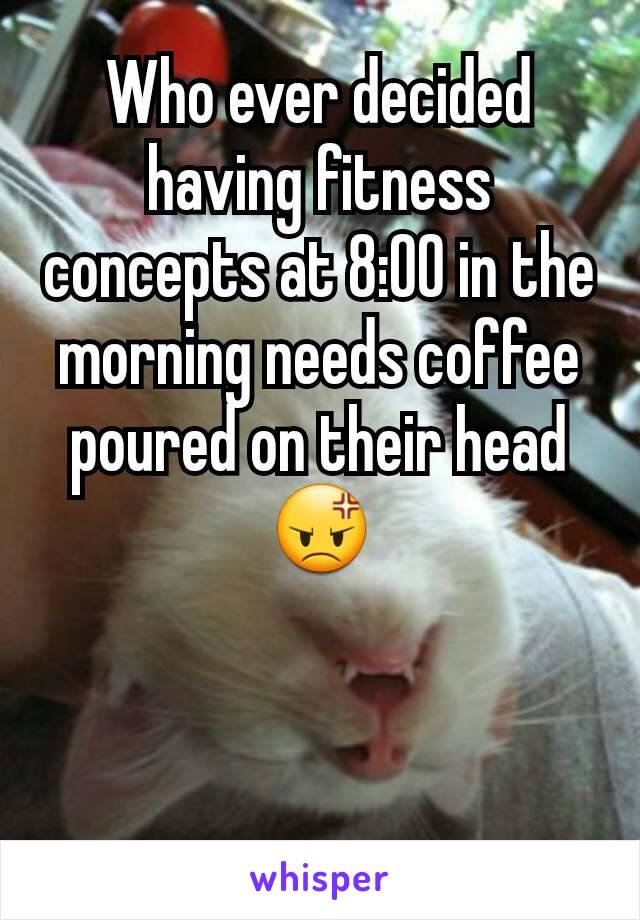 Who ever decided having fitness concepts at 8:00 in the morning needs coffee poured on their head
😡