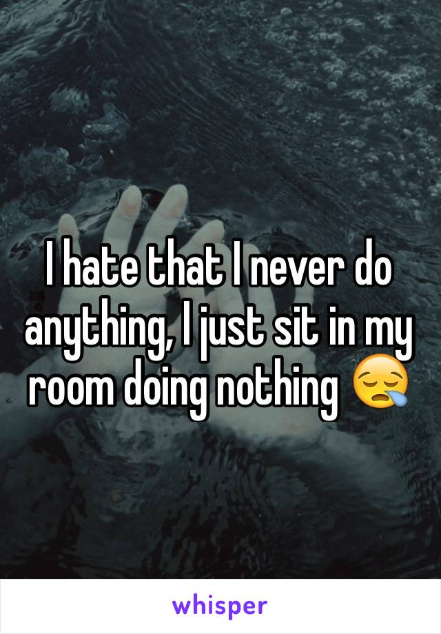 I hate that I never do anything, I just sit in my room doing nothing ðŸ˜ª
