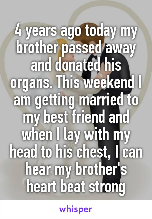 4 years ago today my brother passed away and donated his organs. This weekend I am getting married to my best friend and when I lay with my head to his chest, I can hear my brother's heart beat strong