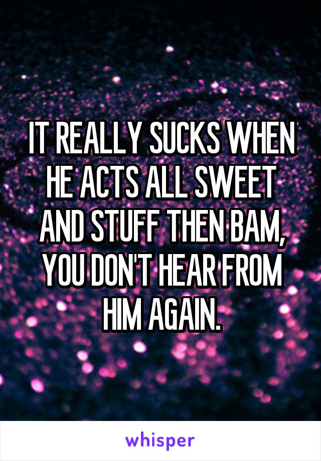 IT REALLY SUCKS WHEN HE ACTS ALL SWEET AND STUFF THEN BAM, YOU DON'T HEAR FROM HIM AGAIN.
