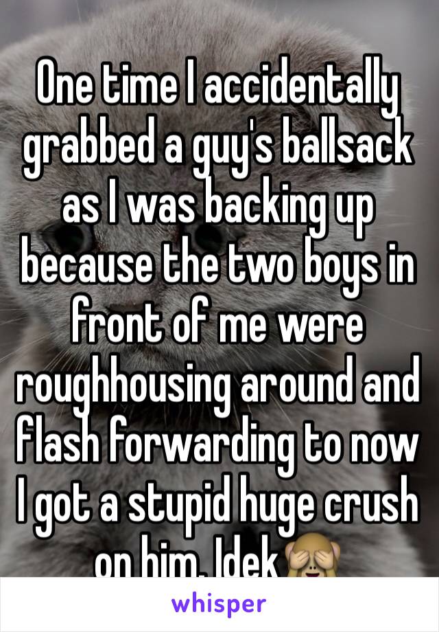 One time I accidentally grabbed a guy's ballsack as I was backing up because the two boys in front of me were roughhousing around and flash forwarding to now   I got a stupid huge crush on him. Idek🙈
