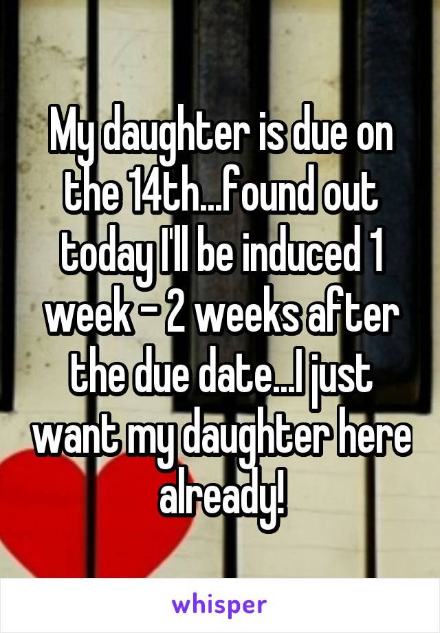 My daughter is due on the 14th...found out today I'll be induced 1 week - 2 weeks after the due date...I just want my daughter here already!