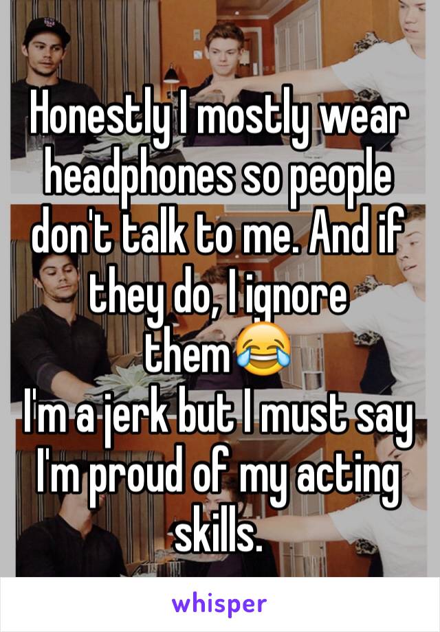 Honestly I mostly wear headphones so people don't talk to me. And if they do, I ignore them😂
I'm a jerk but I must say I'm proud of my acting skills. 