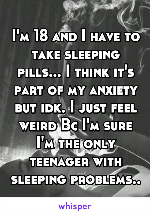 I'm 18 and I have to take sleeping pills... I think it's part of my anxiety but idk. I just feel weird Bc I'm sure I'm the only teenager with sleeping problems..