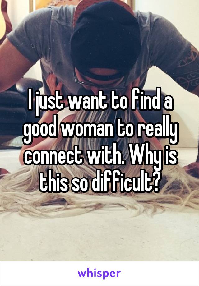 I just want to find a good woman to really connect with. Why is this so difficult?