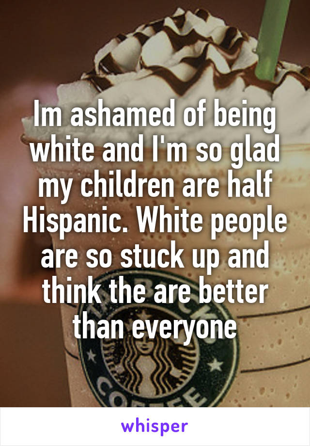 Im ashamed of being white and I'm so glad my children are half Hispanic. White people are so stuck up and think the are better than everyone