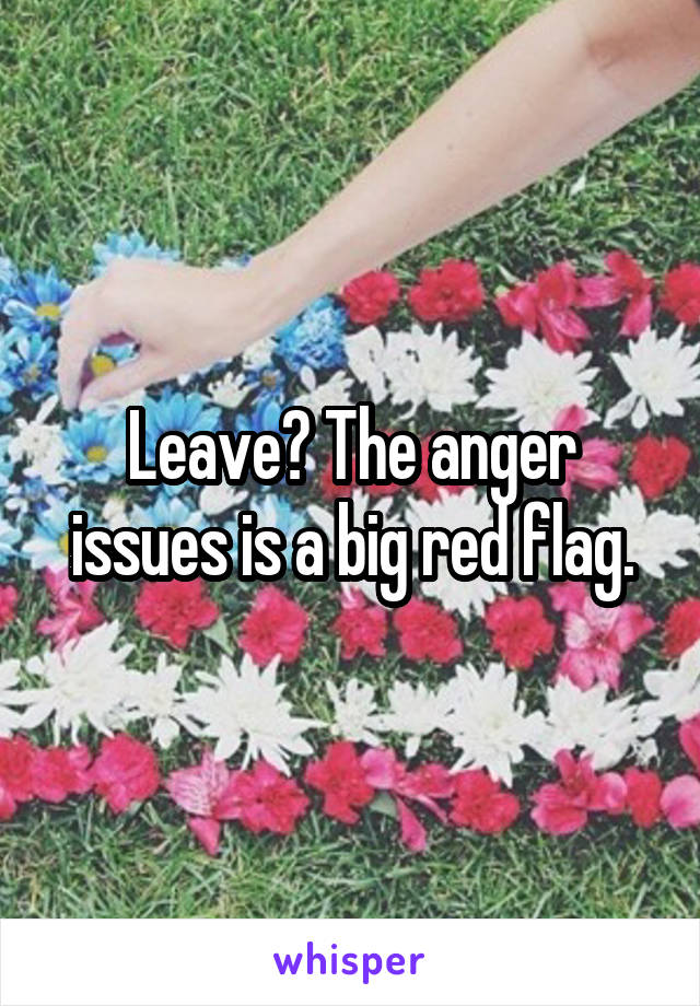 Leave? The anger issues is a big red flag.