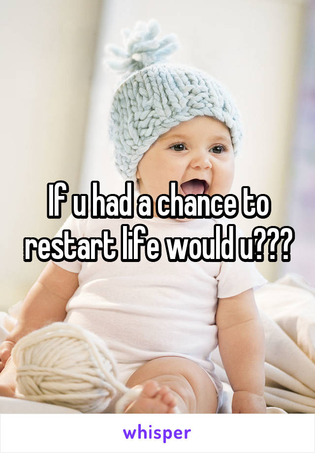If u had a chance to restart life would u???