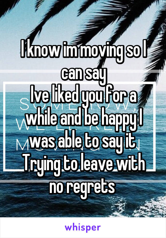I know im moving so I can say
Ive liked you for a while and be happy I was able to say it 
Trying to leave with no regrets 
