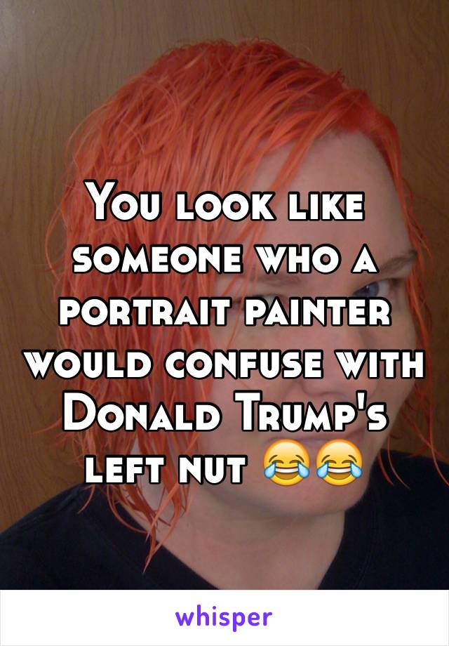 You look like someone who a portrait painter would confuse with Donald Trump's left nut ðŸ˜‚ðŸ˜‚