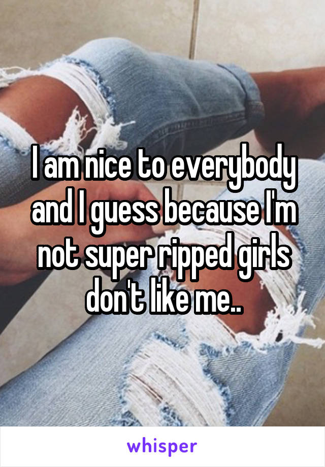 I am nice to everybody and I guess because I'm not super ripped girls don't like me..