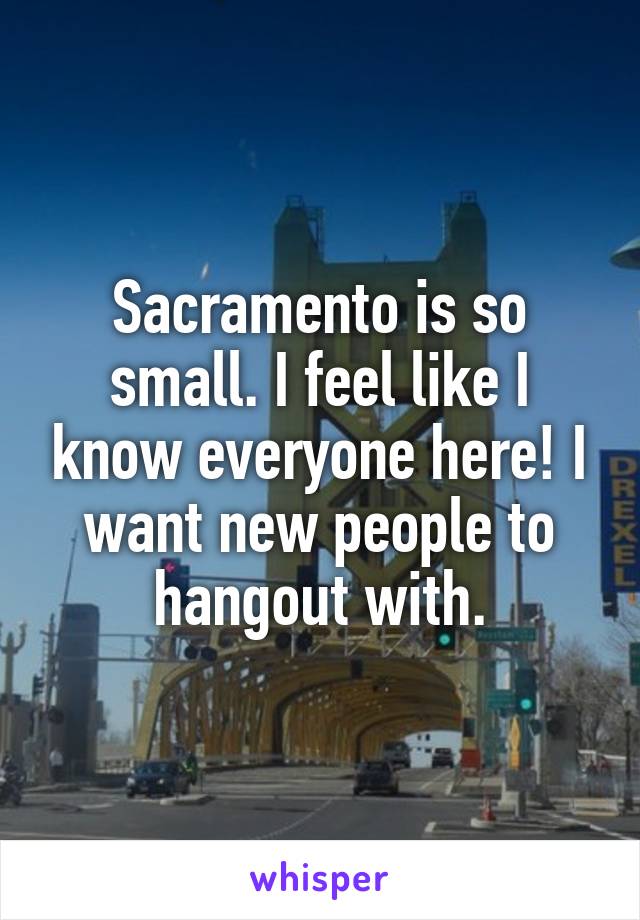 Sacramento is so small. I feel like I know everyone here! I want new people to hangout with.