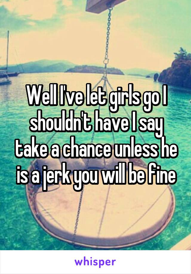 Well I've let girls go I shouldn't have I say take a chance unless he is a jerk you will be fine