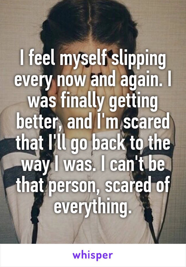 I feel myself slipping every now and again. I was finally getting better, and I'm scared that I'll go back to the way I was. I can't be that person, scared of everything.