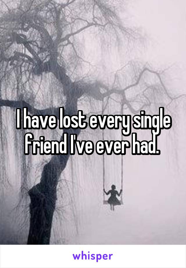 I have lost every single friend I've ever had. 