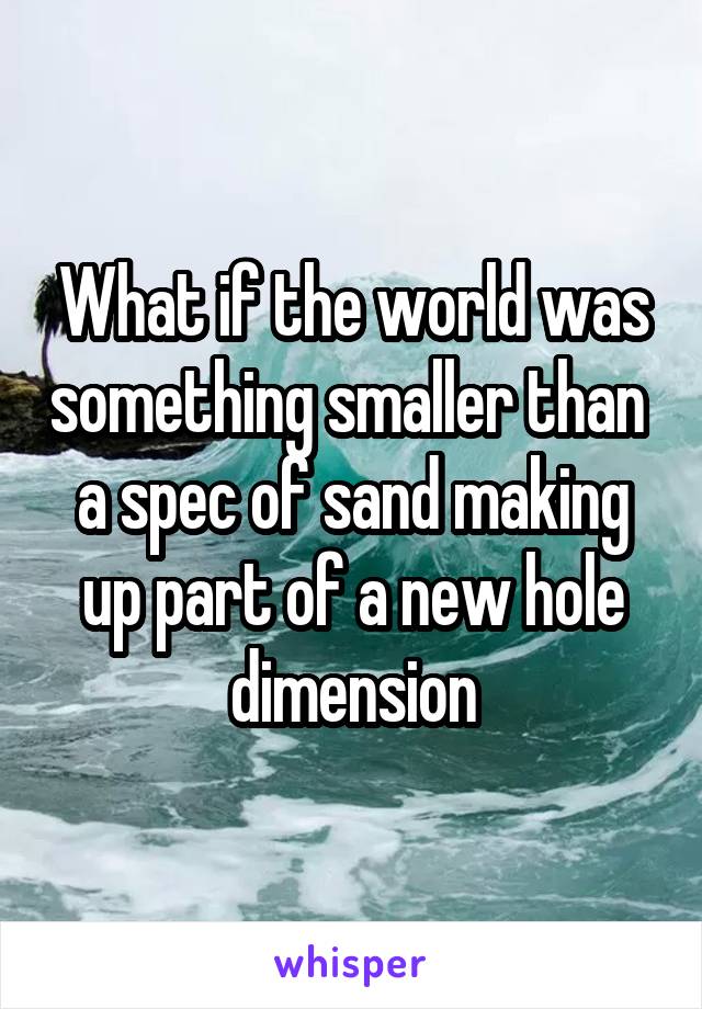 What if the world was something smaller than  a spec of sand making up part of a new hole dimension