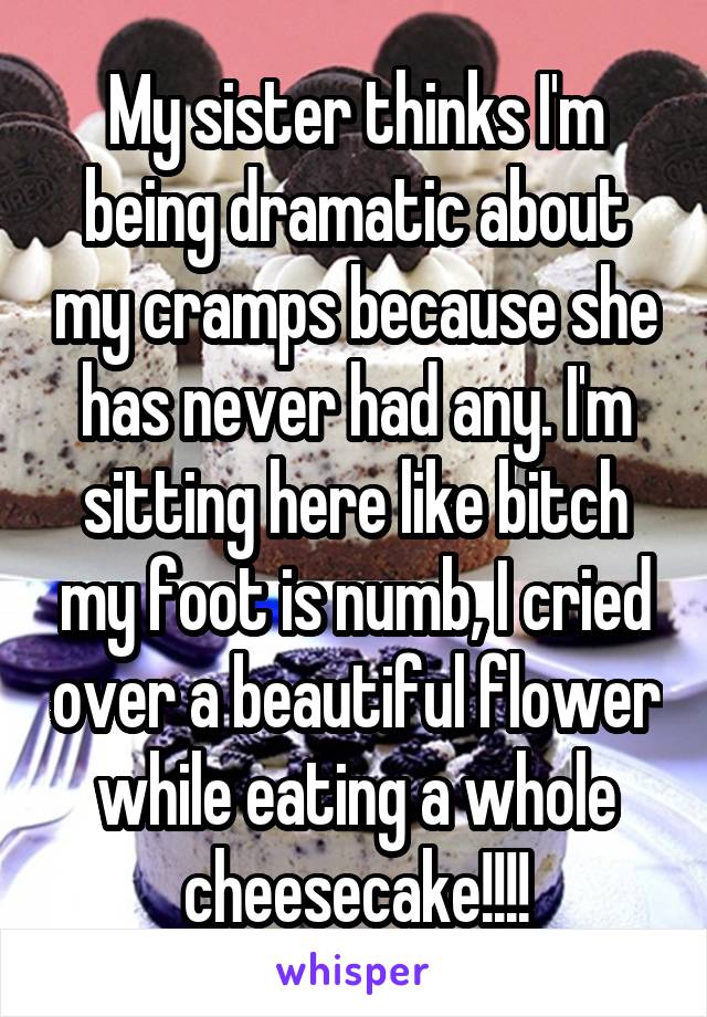 My sister thinks I'm being dramatic about my cramps because she has never had any. I'm sitting here like bitch my foot is numb, I cried over a beautiful flower while eating a whole cheesecake!!!!