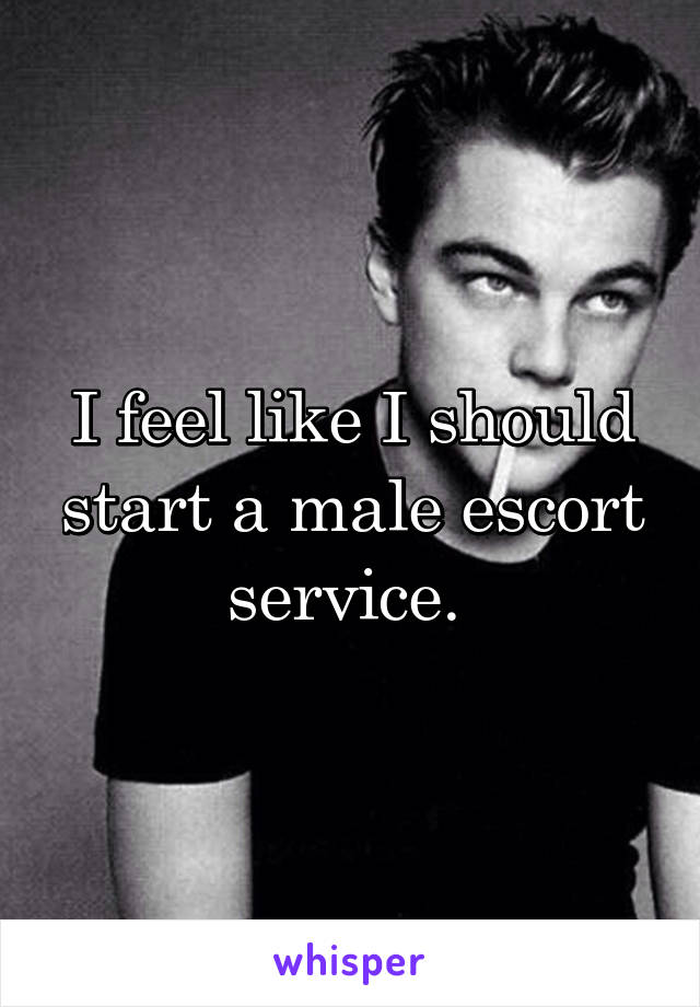 I feel like I should start a male escort service. 