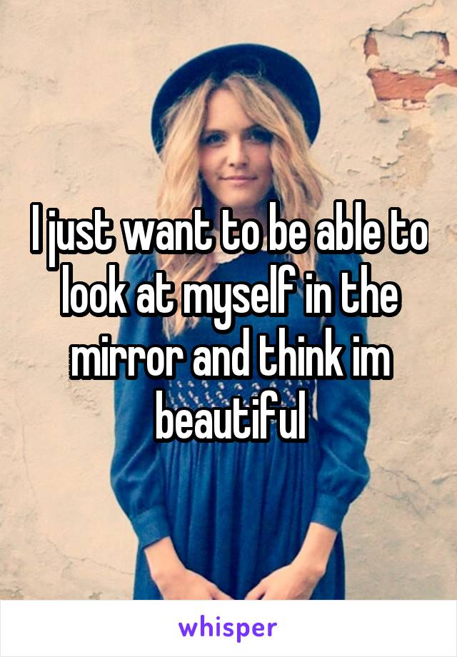 I just want to be able to look at myself in the mirror and think im beautiful