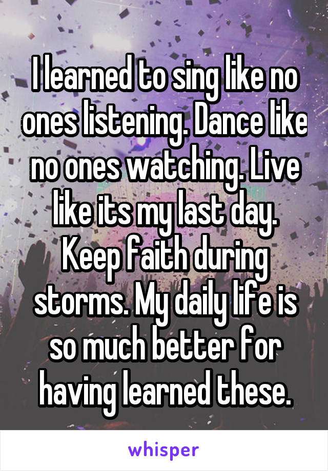 I learned to sing like no ones listening. Dance like no ones watching. Live like its my last day. Keep faith during storms. My daily life is so much better for having learned these.