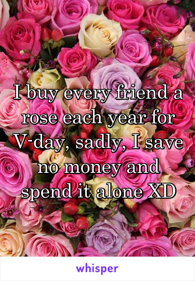 I buy every friend a rose each year for V-day, sadly, I save no money and spend it alone XD