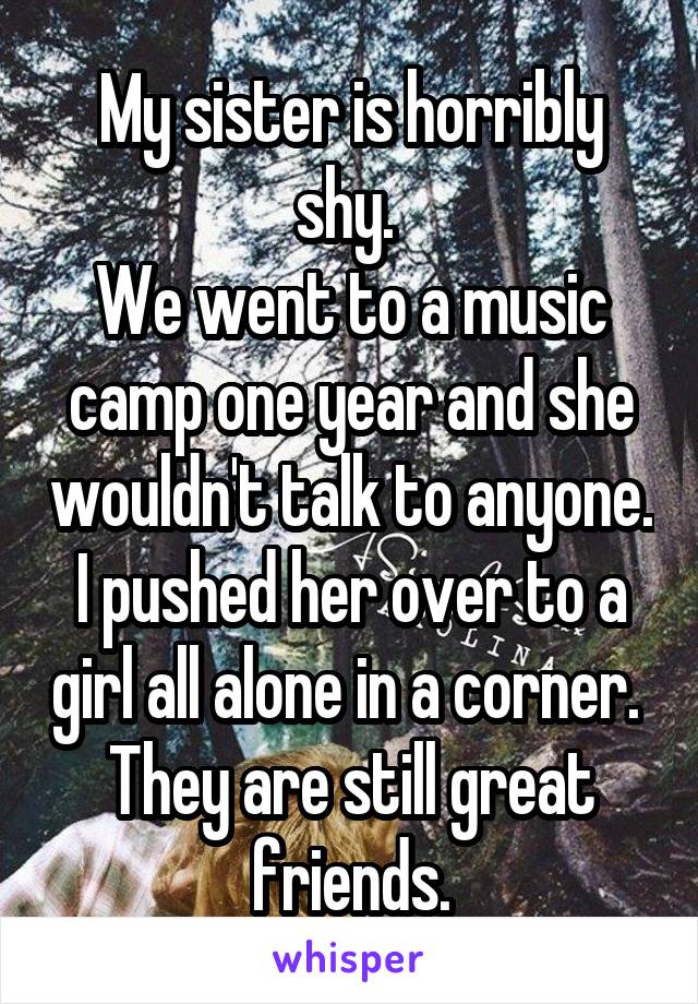 My sister is horribly shy. 
We went to a music camp one year and she wouldn't talk to anyone.
I pushed her over to a girl all alone in a corner. 
They are still great friends.