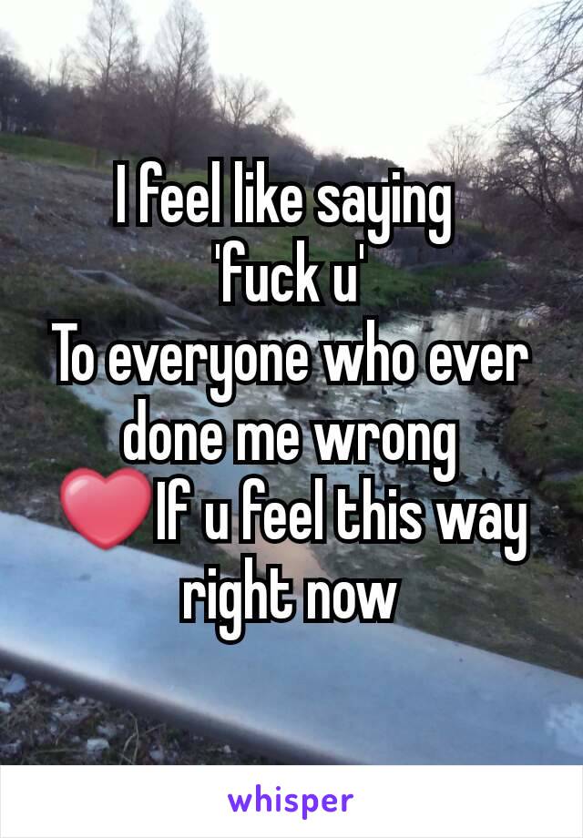 I feel like saying 
'fuck u'
To everyone who ever done me wrong
❤If u feel this way right now