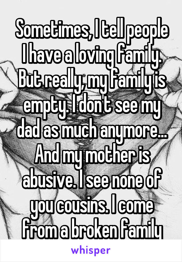Sometimes, I tell people I have a loving family. But really, my family is empty. I don't see my dad as much anymore... And my mother is abusive. I see none of you cousins. I come from a broken family