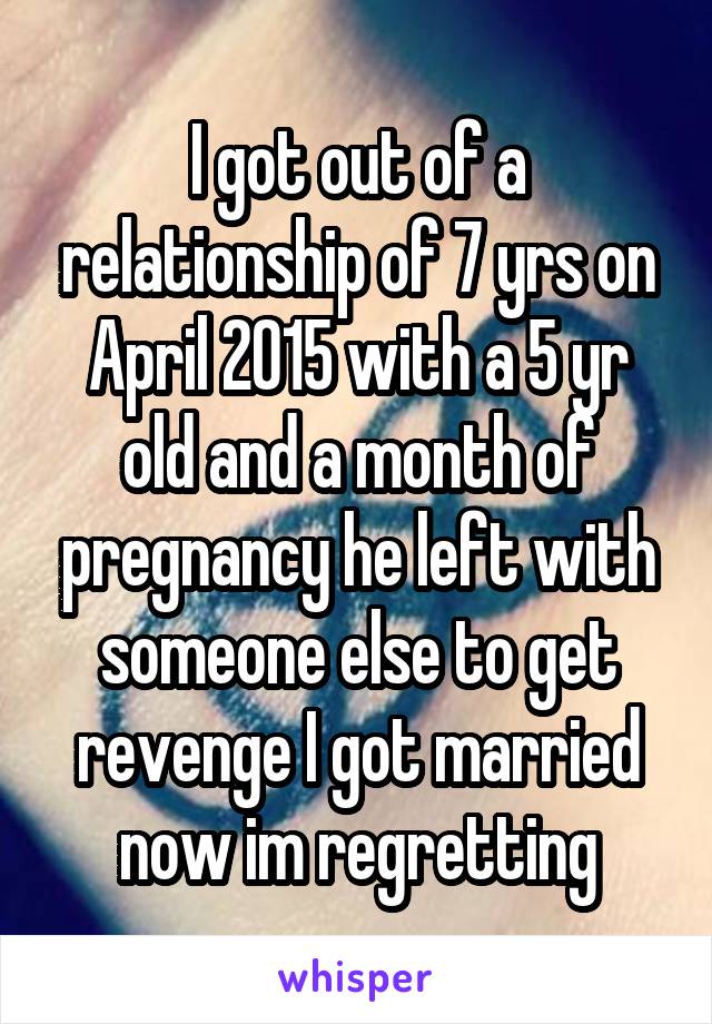 I got out of a relationship of 7 yrs on April 2015 with a 5 yr old and a month of pregnancy he left with someone else to get revenge I got married now im regretting
