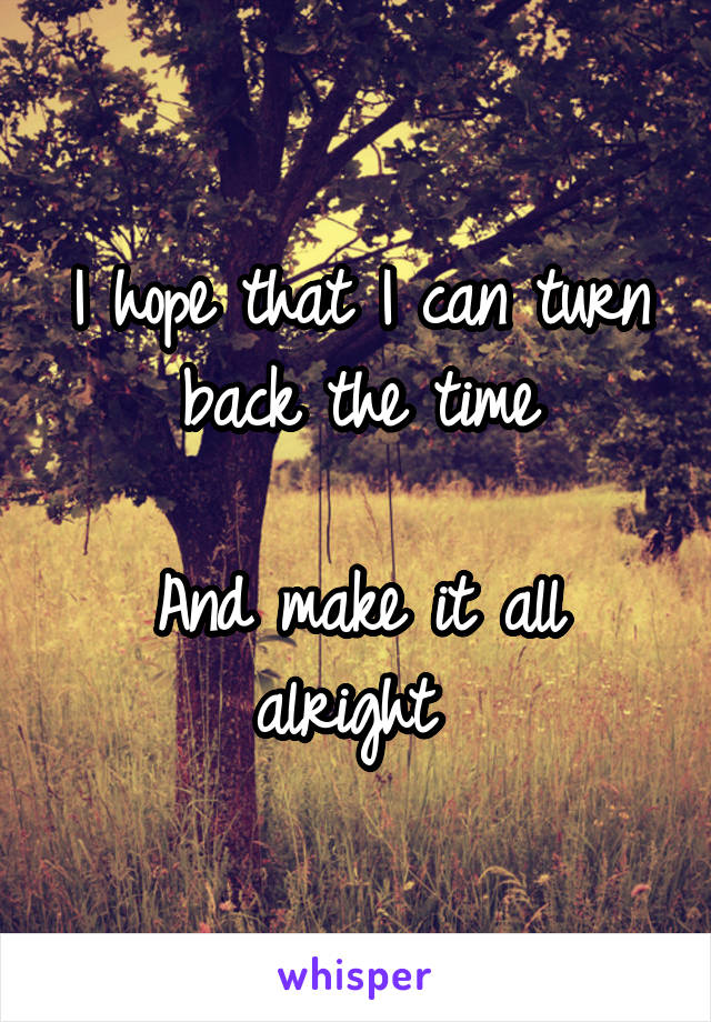 I hope that I can turn back the time

And make it all alright 